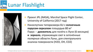 IV Всероссийская научно-техническая конференция «Актуальные проблемы ракетно-космической техники» («IV Козловские чтения»)
Lunar Flashlight
 Проект JPL (NASA), Marshal Space Flight Center,
University of California (2017 год)
 Наноспутник типоразмера 6U с солнечным
парусом-зеркалом площадью 80 м2
Парус -- движитель для полёта к Луне (6 месяцев)
и зеркало, отражающее свет в затенённые
полярные области Луны, для спектрального
анализа поверхности (H2O, OH, CO2)
12
Источник:http://sservi.nasa.gov/articles/lunar-flashlight
 