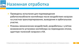 IV Всероссийская научно-техническая конференция «Актуальные проблемы ракетно-космической техники» («IV Козловские чтения»)
Наземная отработка
31
 Проведены испытания для подтверждения
работоспособности контейнера после воздействия нагрузок
на участках транспортирования, выведения и орбитальном
участке.
 Режимы механических воздействий, разработаны с учётом
возможности установки контейнера на переходном отсеке,
адаптере полезной нагрузки и КА.
 