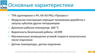 IV Всероссийская научно-техническая конференция «Актуальные проблемы ракетно-космической техники» («IV Козловские чтения»)
 ТПК адаптирован к РН, КА АО РКЦ «Прогресс»
 Модульная конструкция упрощает возможную доработку к
запуску кубсатов других типоразмеров
 Диапазон рабочих температур: ±60 °С
 Вероятность безотказной работы: ≥0,999
 Минимальные возмущения угловой̆ скорости наноспутника
после отделения
 Датчик температуры, датчик отделения
Основные характеристики
39
 