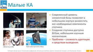 IV Всероссийская научно-техническая конференция «Актуальные проблемы ракетно-космической техники» («IV Козловские чтения»)
Малые КА
4
1957
2084 (взгляд из 1984) Проект кубсата для полёта к Марсу
2014, Ефим Устюгов, кафедра КМ, СГАУ
 Современный уровень
элементной базы позволяет в
небольшом корпусе разместить
все необходимые компоненты
спутника.
 Создание спутника доступно
ВУЗам, небольшим научным
коллективам.
 Проблема – сложность адаптации
к средствам выведения.
 