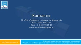 IV Всероссийская научно-техническая конференция
«Актуальные проблемы ракетно-космической техники» («IV Козловские чтения»)
Контакты
АО «РКЦ «Прогресс», г. Самара, ул. Земеца 18а
Тел: +7 (846) 955-13-61
Факс: +7 (846) 992-65-18
e-mail: ved878@samspace.ru
http://www.samspace.ru
 
