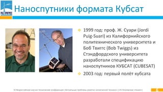 IV Всероссийская научно-техническая конференция «Актуальные проблемы ракетно-космической техники» («IV Козловские чтения»)
Наноспутники формата Кубсат
 1999 год: проф. Ж. Суари (Jordi
Puig-Suari) из Калифорнийского
политехнического университета и
Боб Твиггс (Bob Twiggs) из
Стэндфордского университета
разработали спецификацию
наноспутников КУБСАТ (CUBESAT)
 2003 год: первый полёт кубсата
6
 