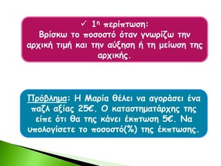  1η περίπτωση:
Βρίσκω το ποσοστό όταν γνωρίζω την
αρχική τιμή και την αύξηση ή τη μείωση της
αρχικής.
Πρόβλημα: Η Μαρία θέλει να αγοράσει ένα
παζλ αξίας 25€. Ο καταστηματάρχης της
είπε ότι θα της κάνει έκπτωση 5€. Να
υπολογίσετε το ποσοστό(%) της έκπτωσης.
 