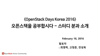 OpenStack Korea Community
<OpenStack Days Korea 2016>
오픈스택을 공부합시다 - 스터디 분과 소개
February 18, 2016
발표자
: 최영락, 고정준, 전성욱
 