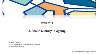 TEEM 2015
e-Health Literacy in Ageing
Ricardo Pocinho
Escola Superior de Tecnologia de Coimbra
pocinho@estescoimbra.pt
4-5 novembro 2015 | ISEP-Porto
 