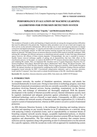 Journal of Biomechanical Science and Engineering
Japan Society of Mechanical Engineers
ISSN: 1880-9863
Advances in Mechanical, Civil, Computer Engineering in respect Public Health and Safety
DOI 10.17605/OSF.IO/WX6CS
621 | April 2023
PERFORMANCE EVALUATION OF MACHINE LEARNING
ALGORITHMS FOR INTRUSION DETECTION SYSTEM
Sudhanshu Sekhar Tripathy 1 and Bichitrananda Behera 2
1, 2
Department of Computer Science and Engineering, C.V. Raman Global University Bhubaneswar, Odisha.
Email: 1
tripathysudhanshu6@gmail.com, 2
bbehera19@gmail.com
Abstract
The escalation of hazards to safety and hijacking of digital networks are among the strongest perilous difficulties
that must be addressed in the present day. Numerous safety procedures were set up to track and recognize any
illicit activity on the network's infrastructure. IDS are the best way to resist and recognize intrusions on internet
connections and digital technologies. To classify network traffic as normal or anomalous, Machine Learning (ML)
classifiers are increasingly utilized. An IDS with machine learning increases the accuracy with which security
attacks are detected. This paper focuses on intrusion detection systems (IDSs) analysis using ML techniques. IDSs
utilizing ML techniques are efficient and precise at identifying network assaults. In data with large dimensional
spaces, however, the efficacy of these systems degrades. Correspondingly, the case is essential to execute a
feasible feature removal technique capable of getting rid of characteristics that have little effect on the
classification process. In this paper, we analyze the KDD CUP-'99' intrusion detection dataset used for training
and validating ML models. Then, we implement ML classifiers such as “Logistic Regression, Decision Tree, K-
Nearest Neighbour, Naïve Bayes, Bernoulli Naïve Bayes, Multinomial Naïve Bayes, XG-Boost Classifier, Ada-
Boost, Random Forest, SVM, Rocchio classifier, Ridge, Passive-Aggressive classifier, ANN besides Perceptron
(PPN), the optimal classifiers are determined by comparing the results of Stochastic Gradient Descent and back-
propagation neural networks for IDS”, Conventional categorization indicators, such as "accuracy, precision,
recall, and the f1-measure", have been used to evaluate the performance of the ML classification algorithms.
Keywords: ML classifiers, Intrusion detection system (IDS), False alarm rate, KDD CUP-99 dataset
1. INTRODUCTION
In computer networks, the number of fraudulent operations, intrusions, and attacks has
increased dramatically in recent years. Owing to innovations in technology progress, more than
90 percent of practical-circumstances activities are currently accessible in cyberspace. Several
procedures involving financial services, buying something, examinations via the Internet,
online sales, and exchange of information are thoroughly employed. With the dynamic
development in the number of Internet-accessible services, Internet information security must
be regularly maintained and adequate protection against cyberattacks is required. Use of
traditional technology, such as a firewall, to repel attacks. Consequently, an IDS is typically
set up to enhance the network security of businesses and other organizations [1]. A firewall is
a passive system of manual protection, whereas an IDS system is an active system of automated
protection.
An IDS (Intrusion Detection System), is the technique for detecting and tracking intrusive
activities and reporting on any security breaches in an IT infrastructure or a network, along
with analyzing evidence of potential events, such as unpredictability or imminent threats of
breaching computer network security designs, acceptable implemented policies, or obsolete
safety provisions. The two primary types of intrusion detection systems IDS are based on both
signatures and abnormalities. The first method utilizes a repository that contains known
malicious activity signatures along with generating an alert if communication over the network
fits a specific signature, while the second one works with an approach for standardizing system
 