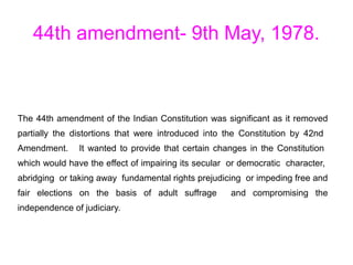 44th amendment- 9th May, 1978.
The 44th amendment of the Indian Constitution was significant as it removed
partially the distortions that were introduced into the Constitution by 42nd
Amendment. It wanted to provide that certain changes in the Constitution
which would have the effect of impairing its secular or democratic character,
abridging or taking away fundamental rights prejudicing or impeding free and
fair elections on the basis of adult suffrage and compromising the
independence of judiciary.
 