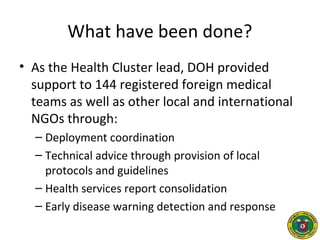 What have been done?
• As the Health Cluster lead, DOH provided
support to 144 registered foreign medical
teams as well as other local and international
NGOs through:
– Deployment coordination
– Technical advice through provision of local
protocols and guidelines
– Health services report consolidation
– Early disease warning detection and response
 
