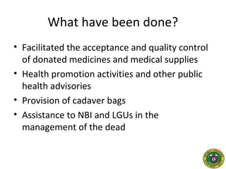 What have been done?
• Facilitated the acceptance and quality control
of donated medicines and medical supplies
• Health promotion activities and other public
health advisories
• Provision of cadaver bags
• Assistance to NBI and LGUs in the
management of the dead
 