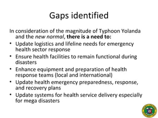 Gaps identified
In consideration of the magnitude of Typhoon Yolanda
and the new normal, there is a need to:
• Update logistics and lifeline needs for emergency
health sector response
• Ensure health facilities to remain functional during
disasters
• Enhance equipment and preparation of health
response teams (local and international)
• Update health emergency preparedness, response,
and recovery plans
• Update systems for health service delivery especially
for mega disasters
 