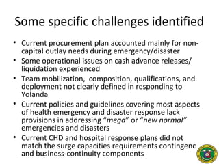 Some specific challenges identified
• Current procurement plan accounted mainly for non-
capital outlay needs during emergency/disaster
• Some operational issues on cash advance releases/
liquidation experienced
• Team mobilization, composition, qualifications, and
deployment not clearly defined in responding to
Yolanda
• Current policies and guidelines covering most aspects
of health emergency and disaster response lack
provisions in addressing “mega” or “new normal”
emergencies and disasters
• Current CHD and hospital response plans did not
match the surge capacities requirements contingency
and business-continuity components
 