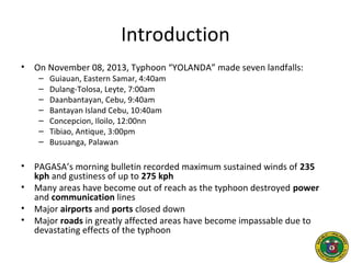 Introduction
• On November 08, 2013, Typhoon “YOLANDA” made seven landfalls:
– Guiauan, Eastern Samar, 4:40am
– Dulang-Tolosa, Leyte, 7:00am
– Daanbantayan, Cebu, 9:40am
– Bantayan Island Cebu, 10:40am
– Concepcion, Iloilo, 12:00nn
– Tibiao, Antique, 3:00pm
– Busuanga, Palawan
• PAGASA’s morning bulletin recorded maximum sustained winds of 235
kph and gustiness of up to 275 kph
• Many areas have become out of reach as the typhoon destroyed power
and communication lines
• Major airports and ports closed down
• Major roads in greatly affected areas have become impassable due to
devastating effects of the typhoon
 