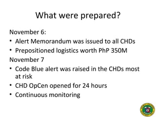 What were prepared?
November 6:
• Alert Memorandum was issued to all CHDs
• Prepositioned logistics worth PhP 350M
November 7
• Code Blue alert was raised in the CHDs most
at risk
• CHD OpCen opened for 24 hours
• Continuous monitoring
 