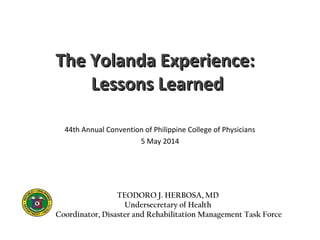 The Yolanda Experience:The Yolanda Experience:
Lessons LearnedLessons Learned
44th Annual Convention of Philippine College of Physicians
5 May 2014
TEODORO J. HERBOSA, MD
Undersecretary of Health
Coordinator, Disaster and Rehabilitation Management Task Force
 