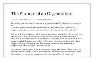 The Purpose of an Organization
Contributed by Enrique Suarez on July 21, 2015 in Management & Leadership
Edwards Deming described the purpose of an organization in New Economics, on page 51,
as:
“The aim proposed here for any organization is for everybody to gain–stockholders,
employees, suppliers, customers, community, the environment–over the long term.”
Like so much of what Deming said, that makes sense to me. It is my sense the “conventional
wisdom” would state something more along the lines of the purpose of a company is to
make money. I would not agree. Rewarding the owners is important, but other stakeholders
should be included in the purpose. Even with a strictly legal argument it is not true that a
company exists only to make money. The company enters into legal obligations to
employees, suppliers, customers and communities.
Conventional wisdom agrees that a company must comply with the law. Many of those laws
are requirements society has put in place to ensure that companies focus on obligations to
their customers, community, suppliers and the environment (over the long term).
 