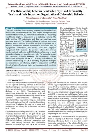 International Journal of Trend in Scientific Research and Development (IJTSRD)
Volume 7 Issue 3, May-June 2023 Available Online: www.ijtsrd.com e-ISSN: 2456 – 6470
@ IJTSRD | Unique Paper ID – IJTSRD56372 | Volume – 7 | Issue – 3 | May-June 2023 Page 310
The Relationship between Leadership Style and Personality
Traits and their Impact onOrganizational Citizenship Behavior
Nicolas Kasanda Wa Kabamba1
, Wang Xiao Chen2
1
Ph.D. Candidate, Zhejiang Gongshang University, Zhejiang, China
2
Professor, Zhejiang Gongshang University, Zhejiang, China
ABSTRACT
This study examines the relationship between transformational and
transactional leadership styles and their impact on organizational
citizenship behavior (OCB), with emotional demands as a moderating
variable and employee engagement as a mediating variable. The
study involved 433 participants, and data were analyzed using
regression analysis. The findings indicate a positive association
between transformational leadership and job engagement and a
positive relationship between transactional leadership and job
engagement. Furthermore, the results show that employee
engagement fully mediates the positive relationship between
transformational leadership and OCB, but the effect size is small,
suggesting other factors may also play a role. The study also reveals
that emotional demands moderate the relationship between
transactional leadership and OCB. The study contributes to the
literature on leadership and OCB, providing insights for managers
and organizations on enhancing employee engagement and OCB
through effective leadership styles and management of emotional
demands.
KEYWORDS: transformational leadership, transactional leadership,
social exchange theory, emotional demands, organizational citizenship
behavior, employee engagement
How to cite this paper: Nicolas Kasanda
Wa Kabamba | Wang Xiao Chen "The
Relationship between Leadership Style
and Personality Traits and their Impact
on Organizational Citizenship Behavior"
Published in
International Journal
of Trend in
Scientific Research
and Development
(ijtsrd), ISSN: 2456-
6470, Volume-7 |
Issue-3, June 2023,
pp.310-324, URL:
www.ijtsrd.com/papers/ijtsrd56372.pdf
Copyright © 2023 by author (s) and
International Journal of Trend in
Scientific Research and Development
Journal. This is an
Open Access article
distributed under the
terms of the Creative Commons
Attribution License (CC BY 4.0)
(http://creativecommons.org/licenses/by/4.0)
1. INTRODUCTION
Leadership is a key aspect of organizational behavior,
and the style of leadership adopted by leaders can
significantly impact organizational outcomes such as
employee satisfaction, motivation, and performance
(Rehmat et al., 2020). Transformational and
transactional leadership are two distinct styles of
leadership that have been extensively studied in the
literature. Transformational leadership is
characterized by a focus on inspiring and motivating
followers to achieve their full potential. In contrast,
transactional leadership focuses on rewards and
punishments in exchange for performance (Akparep
et al., 2019).
Organizational citizenship behavior (OCB) refers to
voluntary behaviors that is not part of the job
description but contribute to the organization's overall
effectiveness (Allen & Rush, 2018). Examples of
OCB include helping colleagues, cooperating with
others, and showing initiative. The relationship
between leadership style and OCB has received
significant attention in the literature, with several
studies suggesting that transformational leadership is
more effective in promoting OCB than transactional
leadership (Soner, 2019; Podsakoff et al., 2023).
However, the relationship between leadership style
and OCB is complex and multifaceted. While some
studies have found that transformational leadership is
more effective in promoting OCB than transactional
leadership, others have suggested that transactional
leadership can also positively impact OCB,
particularly when combined with transformational
leadership (Bass & Avolio, 2019). This is known as
the "full range" model of leadership, which suggests
that effective leaders use a variety of leadership styles
depending on the situation.
The importance of leadership style and personality
traits in shaping OCB has been recognized in the
literature. However, there is a need for a more
systematic investigation of the relationship between
these variables. This is important because OCB has
IJTSRD56372
 