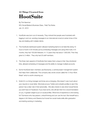 44 Things I Learned from

HootSuite
By Tink Newman
SFU Social Media & Business Class, Field Trip Notes
Jan. 31, 2012

1. HootSuite was born out of necessity. They noticed that people were frustrated with
logging in and out, sending messages to an international crowd at certain times of the
day and dealing with multiple clients.

2. The HootSuite dashboard system allowed marketing teams to do feats like doing 10
hours of work in 30 minutes just by scheduling messages and using other tools. In 6
months, they had 100,000 followers. In 1.5 years they had about 1,000,000. Then they
grew to 3 million. They only had 25 staff members.

3. The three main aspects of HootSuite that makes them unique is that: they shortened
links, allowed scheduling of messages and the ability to manage multiple accounts.

4. Some HootSuite team members use Bootcamp, a central project management system
that helps them collaborate. This company also wrote a book called the “2 Hour Work
Week” which is worth checking out.

5. Kristin B. is a hiring manager and times are-a-changing. She doesn’t care much about
your resumé or cover letter. She looks at your Twitter and LinkedIn profiles to see if the
person has a clear role in their personality. She also checks to see what mutual friends
you both have on Facebook. If you have some, she will ask them for a recommendation
on you. A greater weight is put on social profiles. What kind of experience is she looking
for? Someone who has passion, critical thinking and can use the tool. She herself had a
degree in Art History and Classics but honed her social media skills after graduation
and starting working in marketing.

 