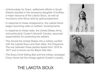 THE LAKOTA SIOUX
• Unfortunately for Grant, settlement eﬀorts in South
Dakota resulted in the excessive slaughter of buﬀalo, 
a major resource of the Lakota Sioux, as well as
incursions onto Sioux land by gold prospectors.

• In response to these antagonisms, the Lakota Sioux
began launching raids on settlers’ encampments.

• In response to these raids, the United States Army,
and particularly Custer’s Seventh Cavalry, assumed
responsibility for protecting the settlers.

• This forced the United States into a military conﬂict
with the Lakota Sioux and their allies, the Cheyenne.
The war between these parties lasted from 1876 to
1877 and is known as the Black Hills War.

• The Sioux Chief Sitting Bull and the military strategist
Crazy Horse led the charge against Custer’s cavalry.
 