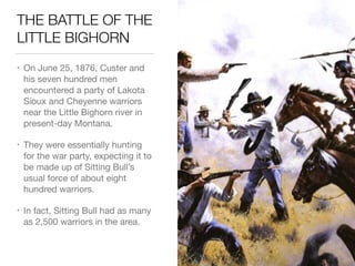 THE BATTLE OF THE
LITTLE BIGHORN
• On June 25, 1876, Custer and
his seven hundred men
encountered a party of Lakota
Sioux and Cheyenne warriors
near the Little Bighorn river in
present-day Montana.

• They were essentially hunting
for the war party, expecting it to
be made up of Sitting Bull’s
usual force of about eight
hundred warriors.

• In fact, Sitting Bull had as many
as 2,500 warriors in the area.
 