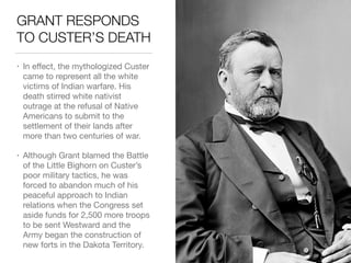 GRANT RESPONDS
TO CUSTER’S DEATH
• In eﬀect, the mythologized Custer
came to represent all the white
victims of Indian warfare. His
death stirred white nativist
outrage at the refusal of Native
Americans to submit to the
settlement of their lands after
more than two centuries of war.

• Although Grant blamed the Battle
of the Little Bighorn on Custer’s
poor military tactics, he was
forced to abandon much of his
peaceful approach to Indian
relations when the Congress set
aside funds for 2,500 more troops
to be sent Westward and the
Army began the construction of
new forts in the Dakota Territory.
 
