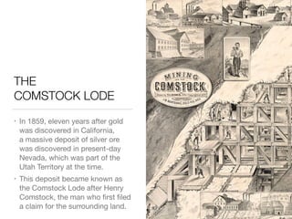 THE 
COMSTOCK LODE
• In 1859, eleven years after gold
was discovered in California, 
a massive deposit of silver ore
was discovered in present-day
Nevada, which was part of the
Utah Territory at the time.

• This deposit became known as
the Comstock Lode after Henry
Comstock, the man who ﬁrst ﬁled
a claim for the surrounding land.
 