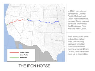 THE IRON HORSE
In 1862, two railroad
companies, Central
Paciﬁc Railroad and
Union Paciﬁc Railroad,
received Congressional
contracts to connect
the Mississippi River
with the West Coast.
Their instructions were
to build two railway
lines, one moving
eastward from San
Francisco and one
moving westward from
Omaha, and have them
meet up in the middle.
 