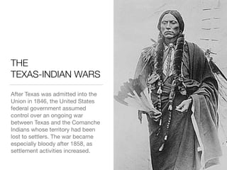 THE 
TEXAS-INDIAN WARS
After Texas was admitted into the
Union in 1846, the United States
federal government assumed
control over an ongoing war
between Texas and the Comanche
Indians whose territory had been
lost to settlers. The war became
especially bloody after 1858, as
settlement activities increased.
 