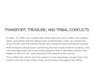 TRANSPORT, TREASURE, AND TRIBAL CONFLICTS
• On May 10, 1869, two months after Grant took the oath of oﬃce, the ‘golden
spike’ was driven into the railway lines at Promontory, Utah, to connect the
Union Paciﬁc with the Central Paciﬁc and create the transcontinental railroad.

• With transport infrastructure connecting the two coasts of North America, and
with abundant gold and silver mining opportunities in the West, settlers who
hoped to ‘strike it rich’ were ﬂocking to the middle of the country.

• Their settlement eﬀorts and their greed for land repeatedly brought them into
conﬂict with the Indian tribes of the central plains throughout the 1870s.
 