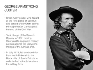 GEORGE ARMSTRONG
CUSTER
• Union Army soldier who fought
at the First Battle of Bull Run
and served under Grant during
the Appomattox Campaign at
the end of the Civil War.

• Took charge of the Seventh
Cavalry in 1867, moving
Westward to engage in military
actions against the Cheyenne
Indians of the Kansas area.

• In July 1874, led an expedition
from North Dakota into the
Black Hills of South Dakota in
order to ﬁnd suitable locations
for military forts.
 