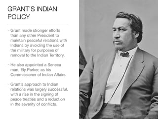 GRANT’S INDIAN
POLICY
• Grant made stronger eﬀorts
than any other President to
maintain peaceful relations with
Indians by avoiding the use of
the military for purposes of
removal to the Indian Territory.

• He also appointed a Seneca
man, Ely Parker, as his
Commissioner of Indian Aﬀairs.

• Grant’s approach to Indian
relations was largely successful,
with a rise in the signing of
peace treaties and a reduction
in the severity of conﬂicts.
 