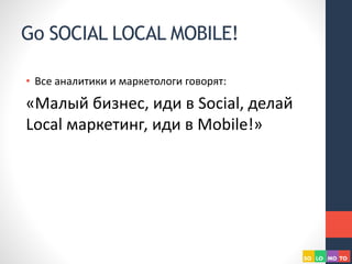 Go SOCIAL LOCAL MOBILE!
• Все аналитики и маркетологи говорят:
«Малый бизнес, иди в Social, делай
Local маркетинг, иди в Mobile!»
 