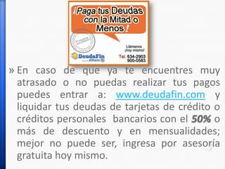 » En caso de que ya te encuentres muy
atrasado o no puedas realizar tus pagos
puedes entrar a: www.deudafin.com y
liquidar tus deudas de tarjetas de crédito o
créditos personales bancarios con el 50% o
más de descuento y en mensualidades;
mejor no puede ser, ingresa por asesoría
gratuita hoy mismo.
 
