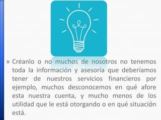 » Créanlo o no muchos de nosotros no tenemos
toda la información y asesoría que deberíamos
tener de nuestros servicios financieros por
ejemplo, muchos desconocemos en qué afore
esta nuestra cuenta, y mucho menos de los
utilidad que le está otorgando o en qué situación
está.
 