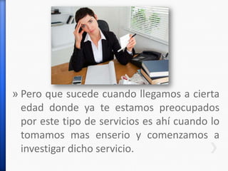 » Pero que sucede cuando llegamos a cierta
edad donde ya te estamos preocupados
por este tipo de servicios es ahí cuando lo
tomamos mas enserio y comenzamos a
investigar dicho servicio.
 
