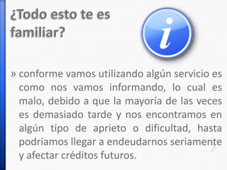 » conforme vamos utilizando algún servicio es
como nos vamos informando, lo cual es
malo, debido a que la mayoría de las veces
es demasiado tarde y nos encontramos en
algún tipo de aprieto o dificultad, hasta
podríamos llegar a endeudarnos seriamente
y afectar créditos futuros.
 