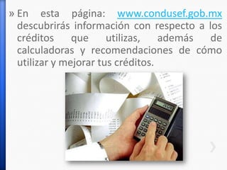 » En esta página: www.condusef.gob.mx
descubrirás información con respecto a los
créditos que utilizas, además de
calculadoras y recomendaciones de cómo
utilizar y mejorar tus créditos.
 