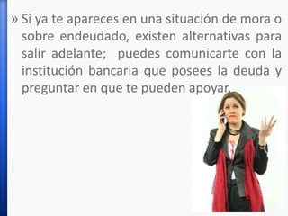 » Si ya te apareces en una situación de mora o
sobre endeudado, existen alternativas para
salir adelante; puedes comunicarte con la
institución bancaria que posees la deuda y
preguntar en que te pueden apoyar.
 