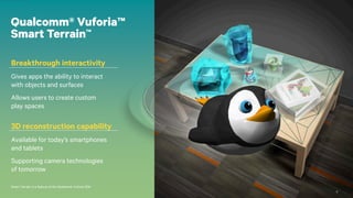 5
Smart Terrain is a feature of the Qualcomm Vuforia SDK.
Qualcomm® Vuforia™
Smart Terrain™
Breakthrough interactivity
Gives apps the ability to interact
with objects and surfaces
Allows users to create custom
play spaces
3D reconstruction capability
Available for today’s smartphones
and tablets
Supporting camera technologies
of tomorrow
5
 