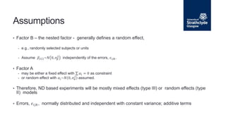• Factor B – the nested factor - generally defines a random effect,
- e.g., randomly selected subjects or units
- Assume 𝛽𝑗 𝑖 ~𝑁 0, 𝜎𝛽
2
independently of the errors, 𝜖𝑖𝑗𝑘.
• Factor A
- may be either a fixed effect with 𝛼𝑖 = 0 as constraint
- or random effect with 𝛼𝑖~𝑁 0, 𝜎𝛼
2
assumed.
• Therefore, ND based experiments will be mostly mixed effects (type III) or random effects (type
II) models
• Errors, 𝜖𝑖𝑗𝑘, normally distributed and independent with constant variance; additive terms
Assumptions
 