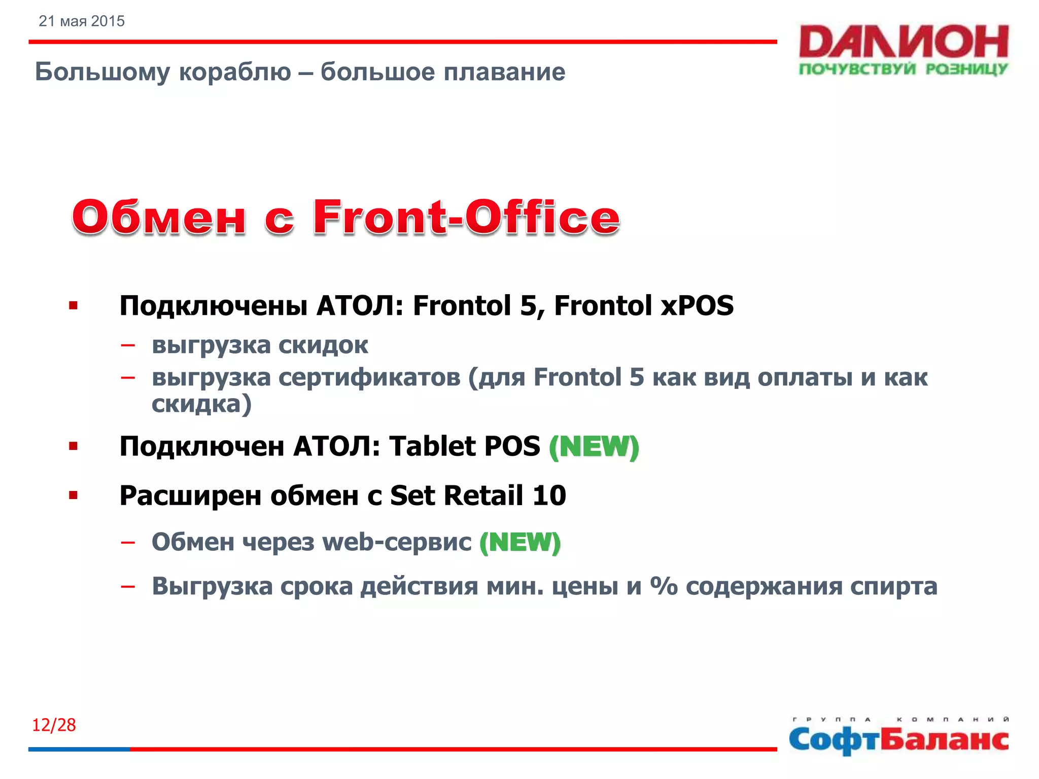 21 мая 2015
Большому кораблю – большое плавание
12/28
 Подключены АТОЛ: Frontol 5, Frontol xPOS
− выгрузка скидок
− выгрузка сертификатов (для Frontol 5 как вид оплаты и как
скидка)
 Подключен АТОЛ: Tablet POS (NEW)
 Расширен обмен с Set Retail 10
− Обмен через web-сервис (NEW)
− Выгрузка срока действия мин. цены и % содержания спирта
 