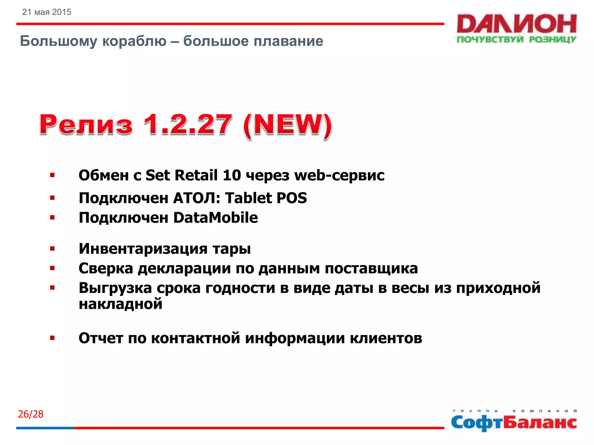 21 мая 2015
Большому кораблю – большое плавание
26/28
 Обмен с Set Retail 10 через web-сервис
 Подключен АТОЛ: Tablet POS
 Подключен DataMobile
 Инвентаризация тары
 Сверка декларации по данным поставщика
 Выгрузка срока годности в виде даты в весы из приходной
накладной
 Отчет по контактной информации клиентов
 