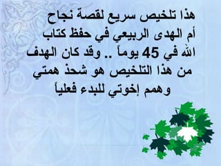     هذا تلخيص سريع لقصة نجاح أم الهدى الربيعي في حفظ كتاب الله في  45  يوماً  ..  وقد كان الهدف  من هذا التلخيص هو شحذ همتي  وهمم إخوتي للبدء فعلياً 