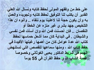 على خط من وفقهم المولى لحفظ كتابه ونسأل الله العلي القدير أن يكتب لنا التوفيق لحفظ كتابه وتجويده والعمل به وأن يكون حجة لنا لاعلينا يوم نلقاه  ..  وأنوه أن هذا التلخيص جهد بشري غير منزه عن الخطأ أو النقصان  ..  فإن أحسنت فمن الله وإن أسأت فمن نفسي والشيطان  .  في البداية كان مما أشعل حماسها لحفظ كتاب الله عدة عوامل كان من أهمها رغبتها الأكيدة في حفظ كتاب الله ، ومنها سماعها للقصص التي تستنهض الهمم في شريط الدكتور يحيى الغوثاني وخصوصاً قصة الشاب الذي حفظ القرآن في  55  يوماً   