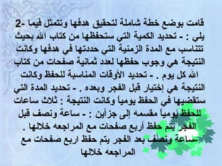 2 -  قامت بوضع خطة شاملة لتحقيق هدفها وتتمثل فيما يلي  :  -   تحديد الكمية التي ستحفظها من كتاب الله بحيث تتناسب مع المدة الزمنية التي حددتها في هدفها وكانت النتيجة هي وجوب حفظها لعدد ثمانية صفحات من كتاب الله كل يوم  .  -   تحديد الأوقات المناسبة للحفظ وكانت النتيجة هي إختيار قبل الفجر وبعده  .  -   تحديد المدة التي ستقضيها في الحفظ يومياً وكانت النتيجة  :  ثلاث ساعات للحفظ يومياً مقسمه إلى جزأين  :  -   ساعة ونصف قبل الفجر يتم حفظ أربع صفحات مع المراجعه خلالها  .  - ساعة ونصف بعد الفجر يتم حفظ اربع صفحات مع المراجعه خلالها   