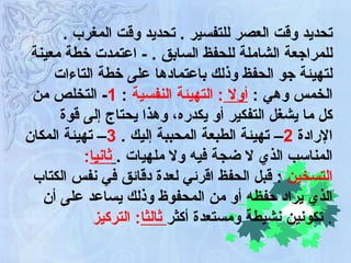 .  تحديد وقت العصر للتفسير  .  تحديد وقت المغرب للمراجعة الشاملة للحفظ السابق  .  -   اعتمدت خطة معينة لتهيئة جو الحفظ وذلك باعتمادها على خطة التاءات الخمس وهي  :  أولا  :  التهيئة النفسية   :  1 -  التخلص من كل ما يشغل التفكير أو يكدره، وهذا يحتاج إلى قوة الإرادة  2 –  تهيئة الطبعة المحببة إليك  .  3 –  تهيئة المكان المناسب الذي لا ضجة فيه ولا ملهيات  .   ثانيا :  التسخين   :  قبل الحفظ اقرئي لعدة دقائق في نفس الكتاب الذي يراد حفظه أو من المحفوظ وذلك يساعد على أن تكونين نشيطة ومستعدة أكثر  ثالثا :   التركيز   . 