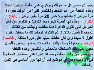 يجب أن تنسي كل ما حولك وتركزي على حفظك تركيزا كاملا وهذه النقطة من أهم النقاط وتختصر كثيرا من الوقت فقراءة مرة بتركيز لا يعدلها ولا حتى  20  مرة بغير تركيز  .   رابعا :   التكرار   :  وهذه لها أهمية كبيرة بعد التركيز . والتكرار من أهم العوامل التي تقوي الذاكرة فإذا حفظت وتيقنت من اتقانك للمحفوظ فعليك بالتكرار ثم التكرار ليحفظ لك ما حفظت لفترة أطول لا سيما وإن كان حفظك مبنيا على دورة مكثفة  .  خامسا :   الترابط  :  محاولة ربط الأفكار والكلمات بعضها ببعض وأفضل معين على ذلك الاستعانة بالمعاني والتفسير وهذه النقطة ستختصر من وقت الحفظ وتساعد كثيرا على استذكار المحفوظ في أي وقت ومن أي موضع كما أن لها دور أساسي في إتقان الحفظ  .   