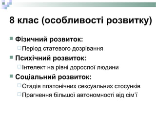 8 клас (особливості розвитку)
 Фізичний розвиток:
Період статевого дозрівання
 Психічний розвиток:
Інтелект на рівні дорослої людини
 Соціальний розвиток:
Стадія платонічних сексуальних стосунків
Прагнення більшої автономності від сім’ї
 