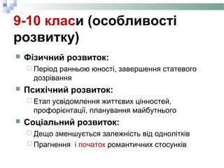9-10 класи (особливості
розвитку)
 Фізичний розвиток:
 Період ранньою юності, завершення статевого
дозрівання
 Психічний розвиток:
 Етап усвідомлення життєвих цінностей,
профорієнтації, планування майбутнього
 Соціальний розвиток:
 Дещо зменшується залежність від однолітків
 Прагнення і початок романтичних стосунків
 