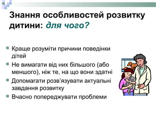 Знання особливостей розвитку
дитини: для чого?
 Краще розуміти причини поведінки
дітей
 Не вимагати від них більшого (або
меншого), ніж те, на що вони здатні
 Допомагати розв’язувати актуальні
завдання розвитку
 Вчасно попереджувати проблеми
 