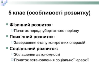 5 клас (особливості розвитку)
 Фізичний розвиток:
Початок передпубертатного періоду
 Психічний розвиток:
Завершення етапу конкретних операцій
 Соціальний розвиток:
Збільшення автономності
Початок встановлення соціальної ієрархії
 